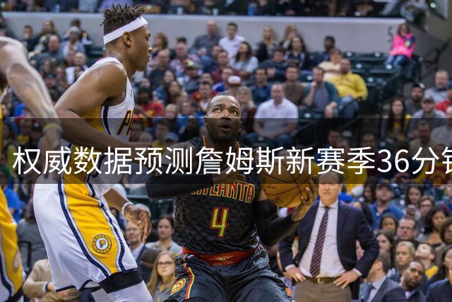 权威数据预测詹姆斯新赛季36分钟表现：23+7+6命中率超五成